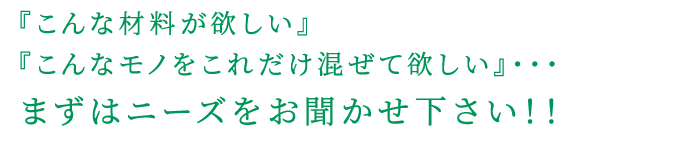 『こんな材料が欲しい』 『こんなモノをこれだけ混ぜて欲しい』・・・ まずはニーズをお聞かせ下さい！！